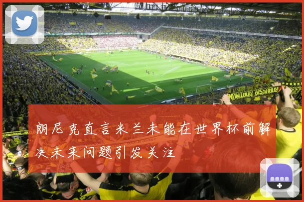朗尼克直言米兰未能在世界杯前解决未来问题引发关注