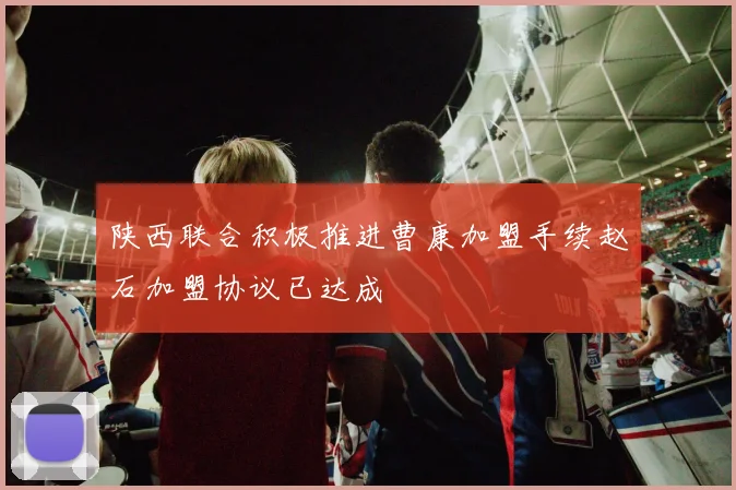 陕西联合积极推进曹康加盟手续赵石加盟协议已达成
