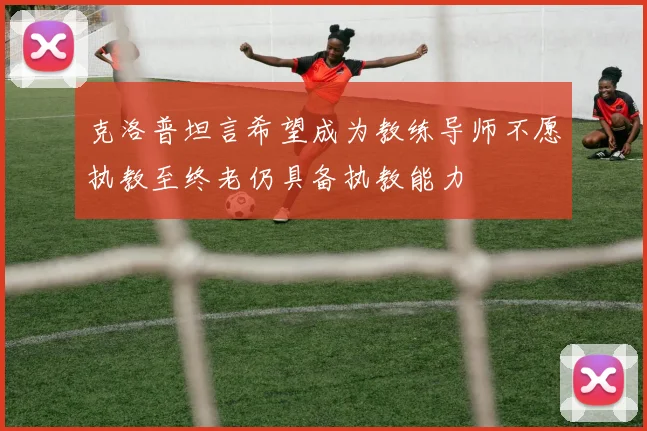 克洛普坦言希望成为教练导师不愿执教至终老仍具备执教能力