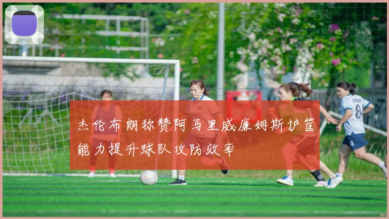 杰伦布朗称赞阿马里威廉姆斯护筐能力提升球队攻防效率