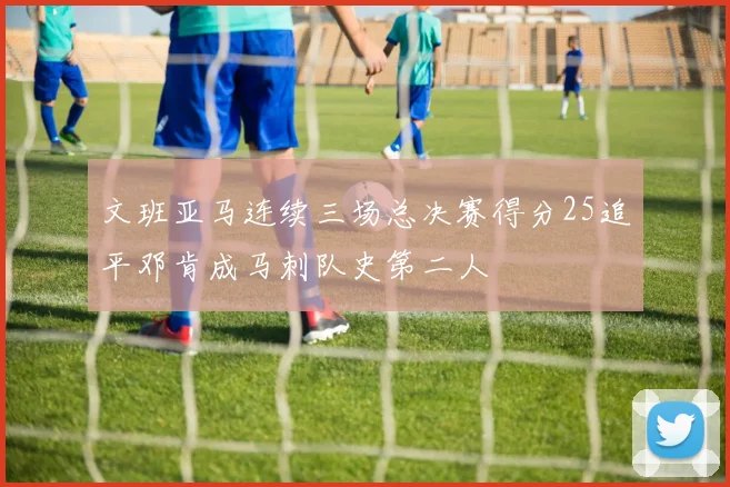 文班亚马连续三场总决赛得分25追平邓肯成马刺队史第二人