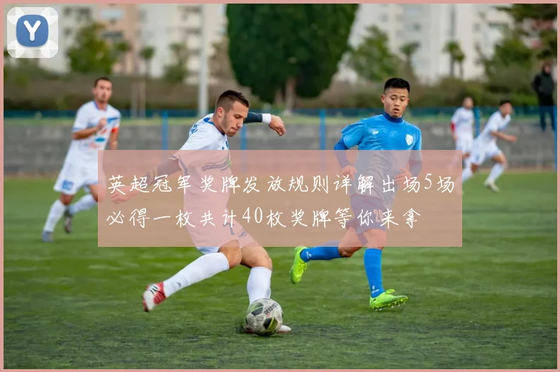 英超冠军奖牌发放规则详解出场5场必得一枚共计40枚奖牌等你来拿