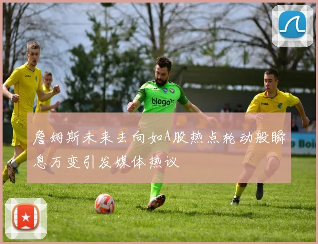 詹姆斯未来去向如A股热点轮动般瞬息万变引发媒体热议