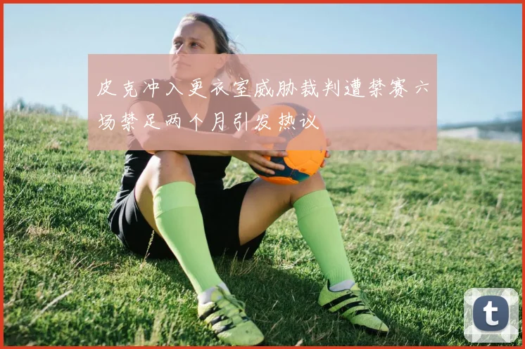 皮克冲入更衣室威胁裁判遭禁赛六场禁足两个月引发热议
