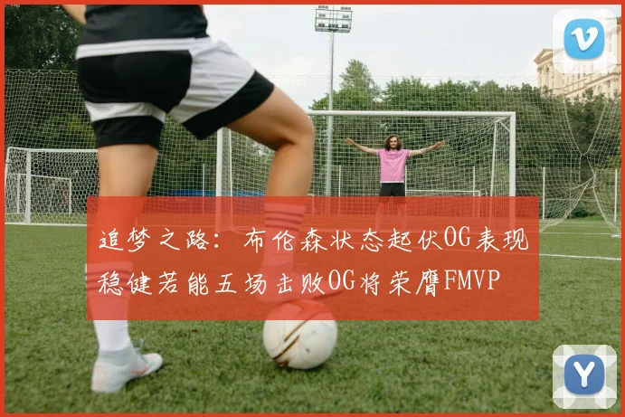 追梦之路：布伦森状态起伏OG表现稳健若能五场击败OG将荣膺FMVP