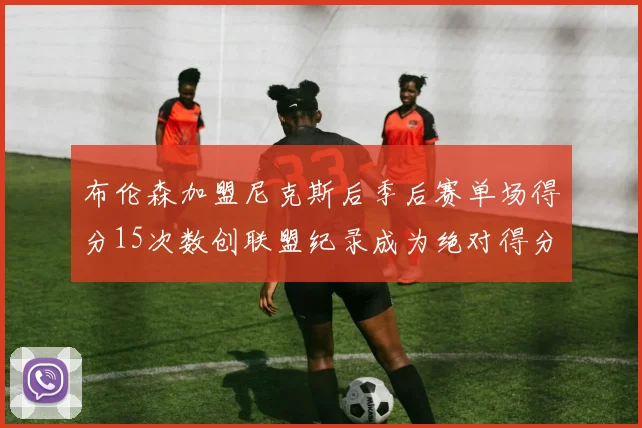 布伦森加盟尼克斯后季后赛单场得分15次数创联盟纪录成为绝对得分王