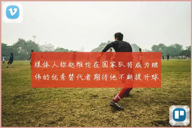 媒体人称赵维伦在国家队将成为继伟的优秀替代者期待他不断提升球技