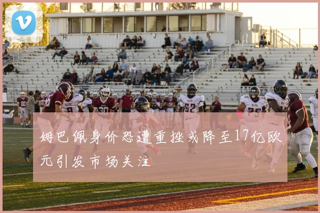 姆巴佩身价恐遭重挫或降至17亿欧元引发市场关注