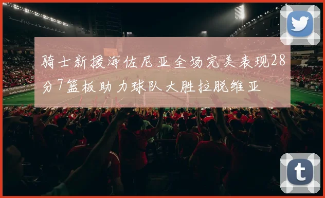 骑士新援海佐尼亚全场完美表现28分7篮板助力球队大胜拉脱维亚