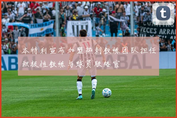 本特利宣布加盟热刺教练团队担任积极性教练与球员联络官