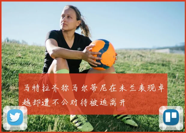 马特拉齐称马尔蒂尼在米兰表现卓越却遭不公对待被迫离开