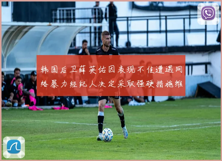 韩国后卫薛英佑因表现不佳遭遇网络暴力经纪人决定采取强硬措施维护权益