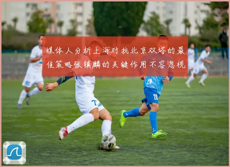 媒体人分析上海对抗北京双塔的最佳策略张镇麟的关键作用不容忽视