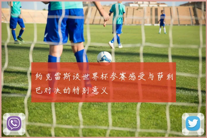约克雷斯谈世界杯参赛感受与萨利巴对决的特别意义