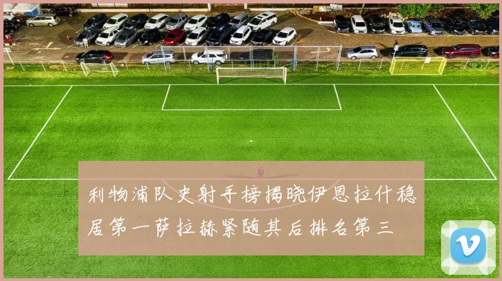 利物浦队史射手榜揭晓伊恩拉什稳居第一萨拉赫紧随其后排名第三