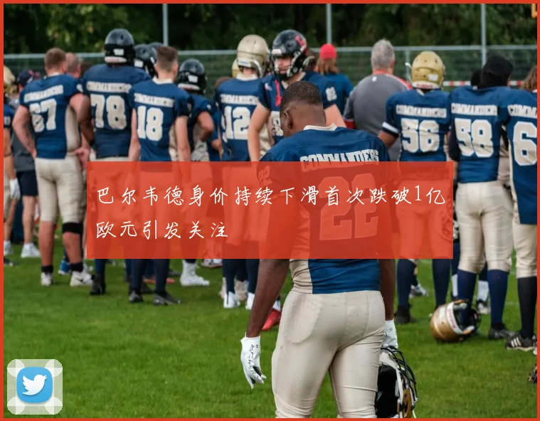 巴尔韦德身价持续下滑首次跌破1亿欧元引发关注