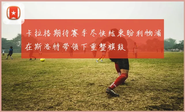 卡拉格期待赛季尽快结束盼利物浦在斯洛特带领下重整旗鼓