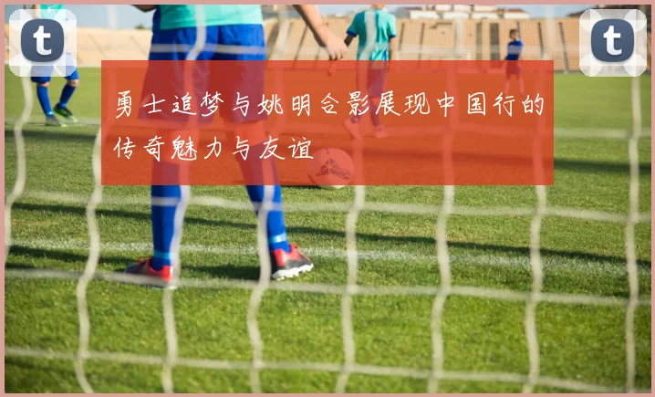 勇士追梦与姚明合影展现中国行的传奇魅力与友谊