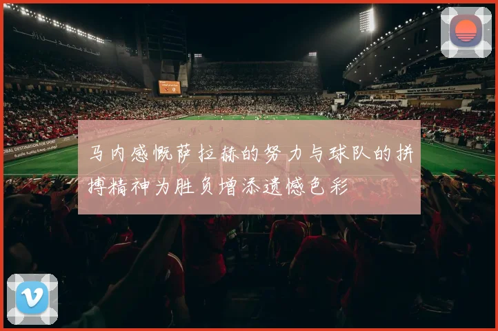 马内感慨萨拉赫的努力与球队的拼搏精神为胜负增添遗憾色彩