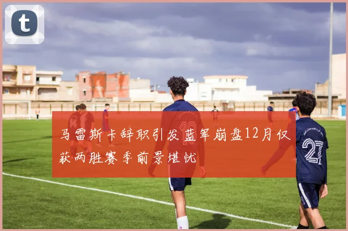 马雷斯卡辞职引发蓝军崩盘12月仅获两胜赛季前景堪忧
